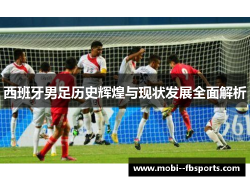 西班牙男足历史辉煌与现状发展全面解析 西班牙男足历史辉煌与现状发展全面解析